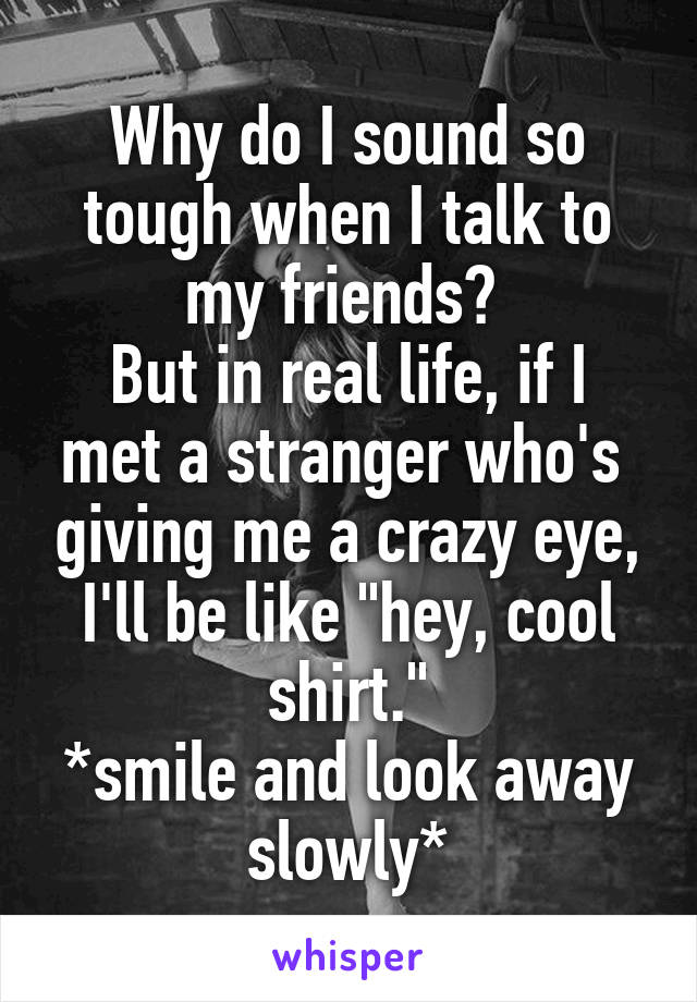 Why do I sound so tough when I talk to my friends? 
But in real life, if I met a stranger who's  giving me a crazy eye, I'll be like "hey, cool shirt."
*smile and look away slowly*