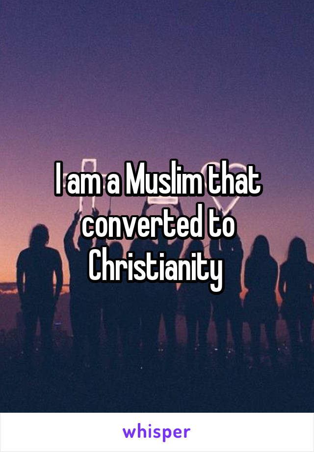 I am a Muslim that converted to Christianity 