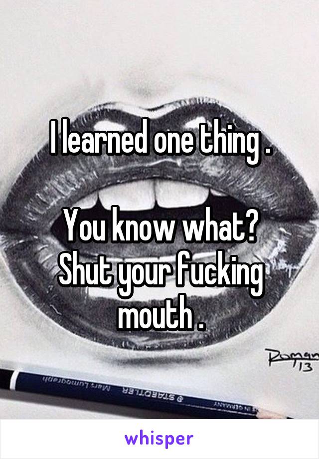 I learned one thing .

You know what?
Shut your fucking mouth .