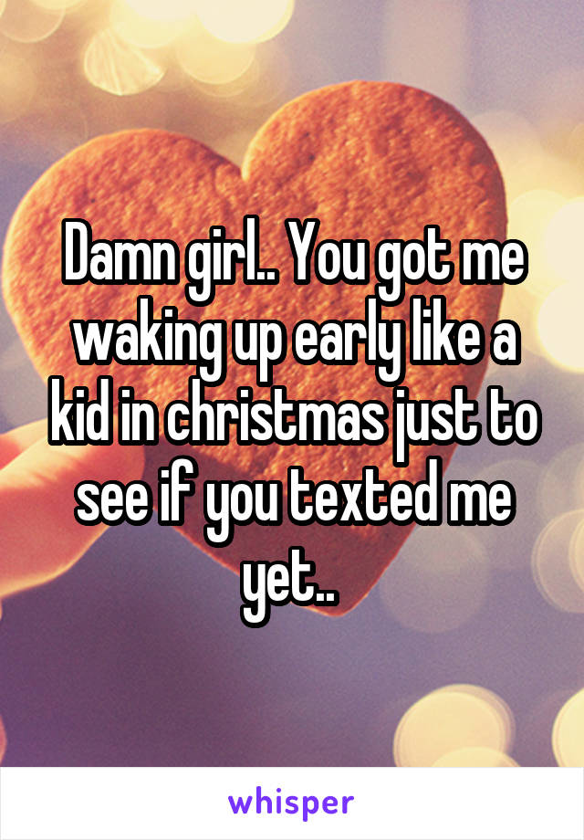 Damn girl.. You got me waking up early like a kid in christmas just to see if you texted me yet.. 