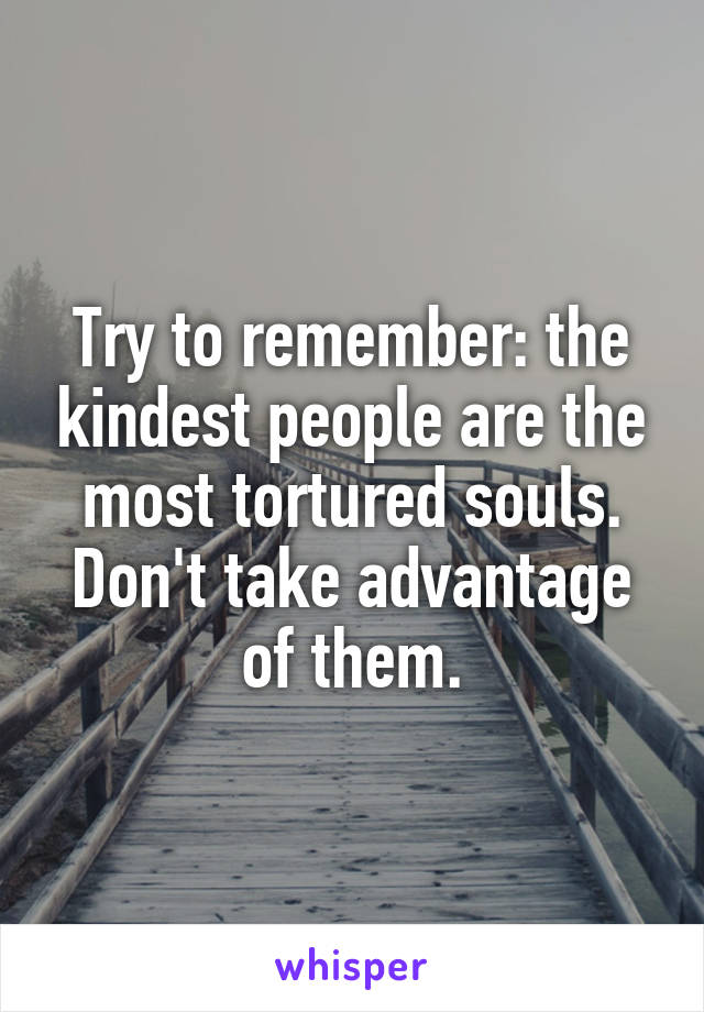 Try to remember: the kindest people are the most tortured souls. Don't take advantage of them.