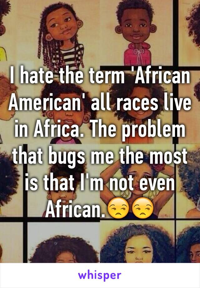 I hate the term 'African American' all races live in Africa. The problem that bugs me the most is that I'm not even African.😒😒