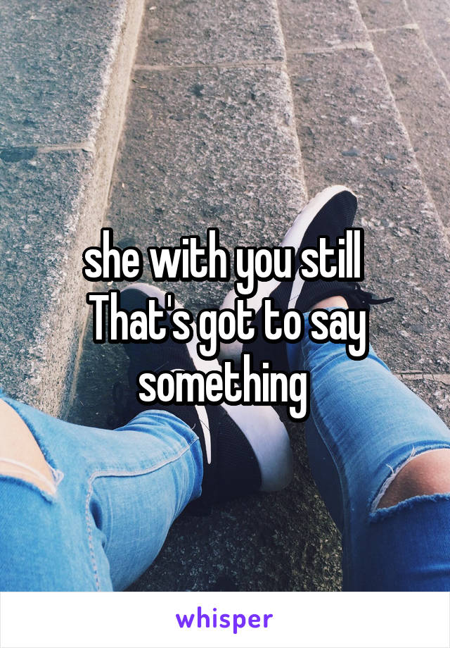 she with you still 
That's got to say something 