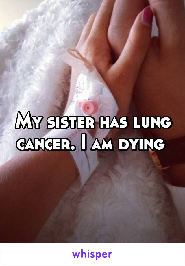 My sister has lung cancer. I am dying 