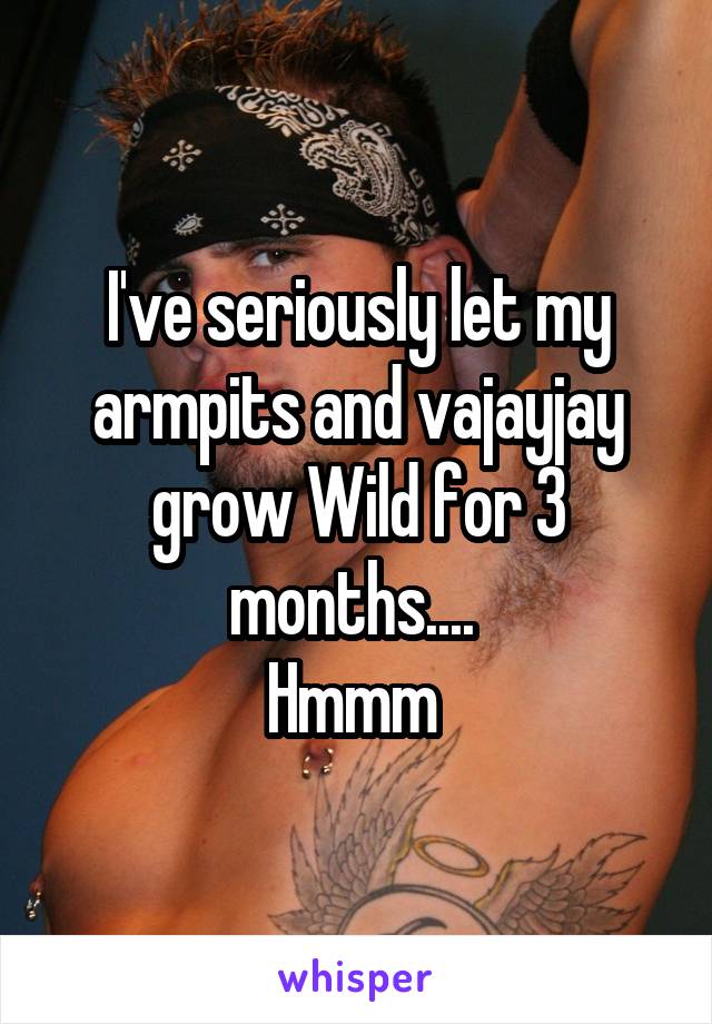 I've seriously let my armpits and vajayjay grow Wild for 3 months.... 
Hmmm 