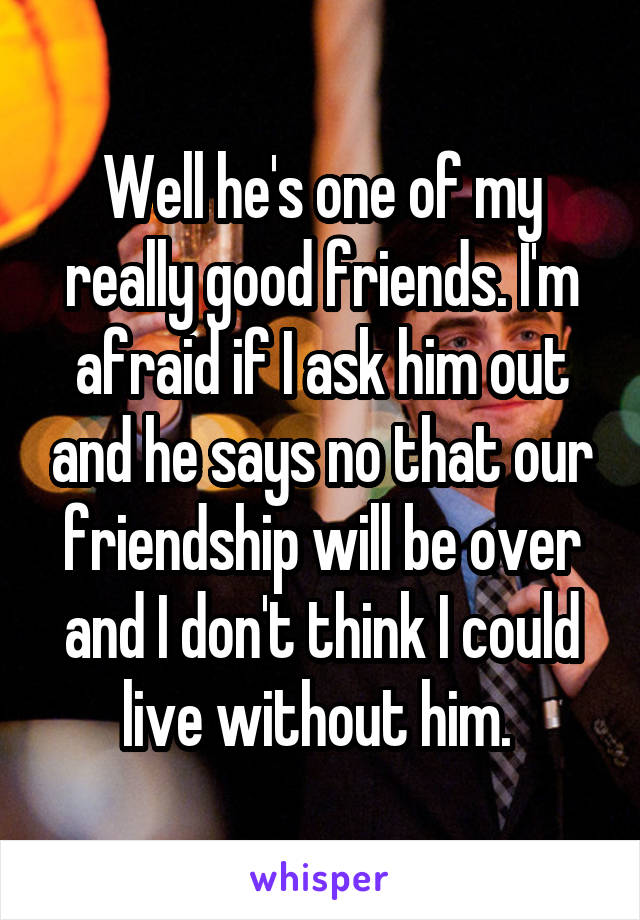 Well he's one of my really good friends. I'm afraid if I ask him out and he says no that our friendship will be over and I don't think I could live without him. 