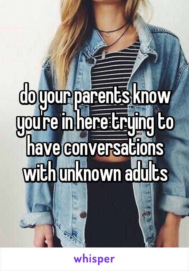 do your parents know
you're in here trying to
have conversations
with unknown adults