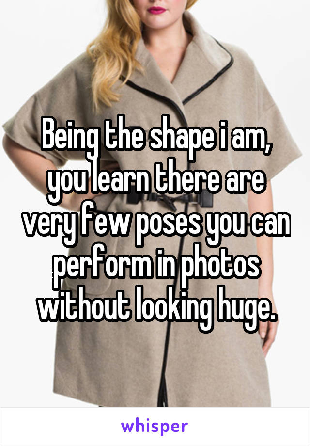 Being the shape i am, you learn there are very few poses you can perform in photos without looking huge.