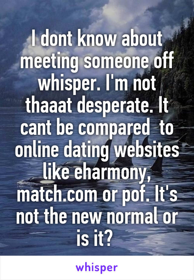 I dont know about meeting someone off whisper. I'm not thaaat desperate. It cant be compared  to online dating websites like eharmony, match.com or pof. It's not the new normal or is it? 