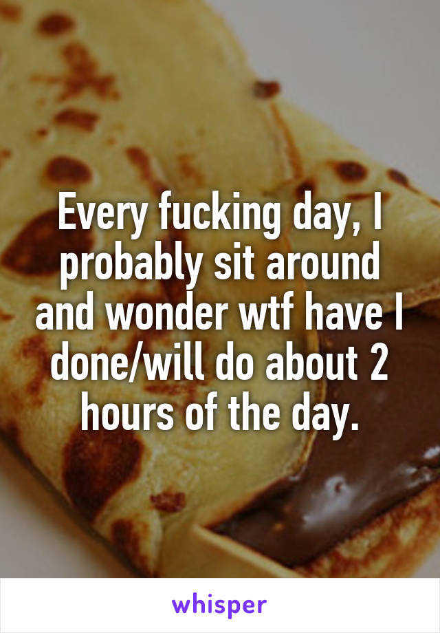 Every fucking day, I probably sit around and wonder wtf have I done/will do about 2 hours of the day.