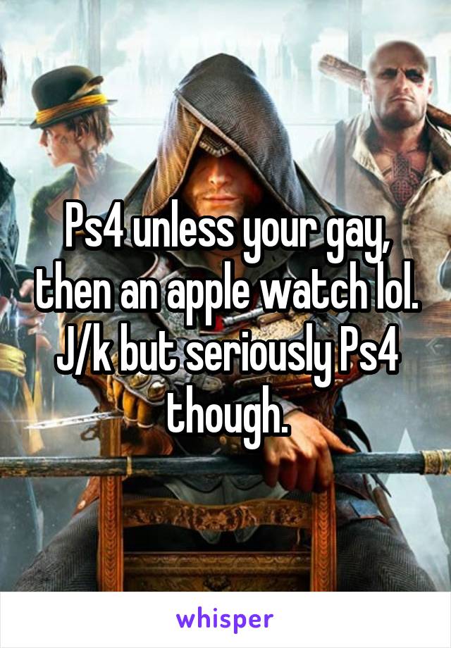 Ps4 unless your gay, then an apple watch lol. J/k but seriously Ps4 though.