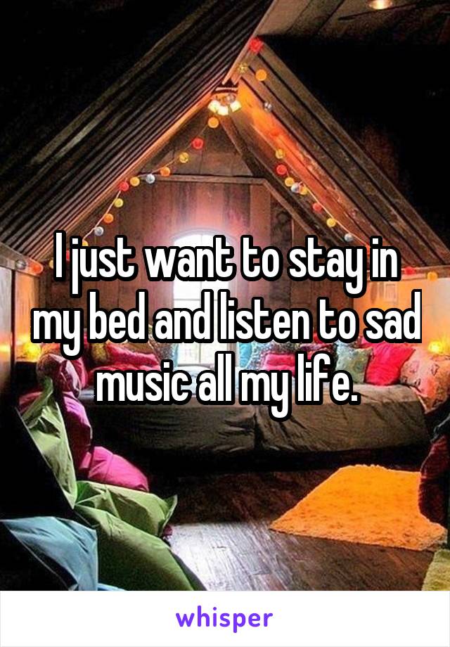 I just want to stay in my bed and listen to sad music all my life.