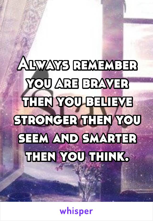 Always remember you are braver then you believe stronger then you seem and smarter then you think.