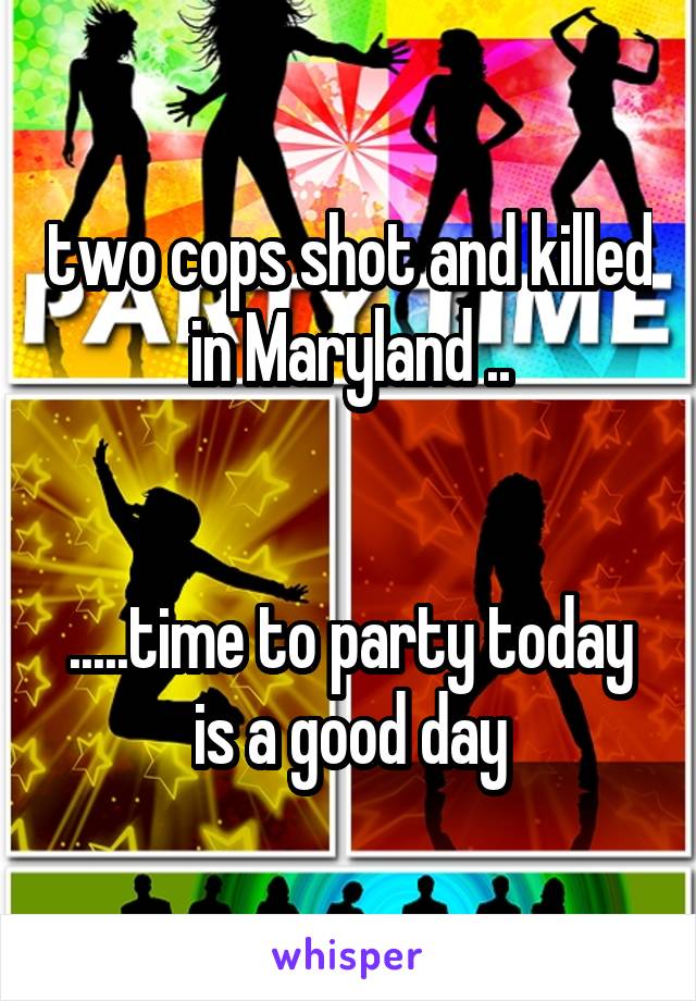 two cops shot and killed in Maryland ..


.....time to party today is a good day