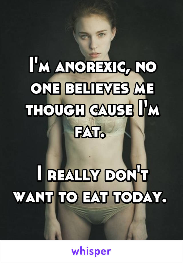 I'm anorexic, no one believes me though cause I'm fat. 

I really don't want to eat today. 