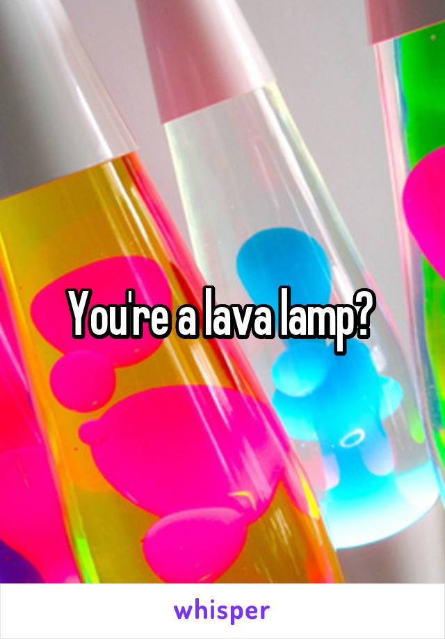 You're a lava lamp? 