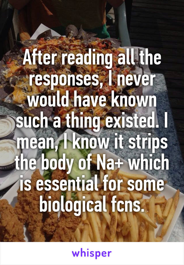 After reading all the responses, I never would have known such a thing existed. I mean, I know it strips the body of Na+ which is essential for some biological fcns.