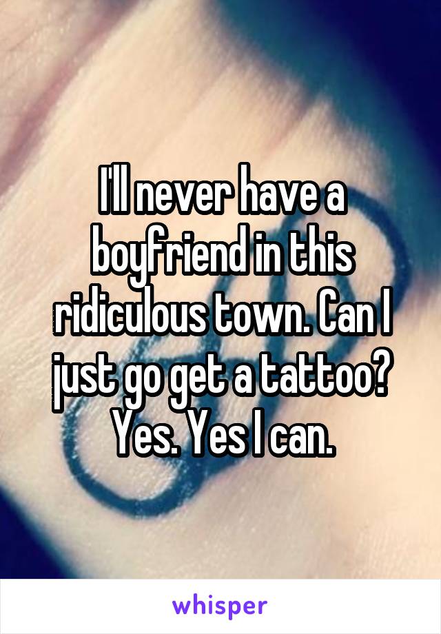 I'll never have a boyfriend in this ridiculous town. Can I just go get a tattoo? Yes. Yes I can.