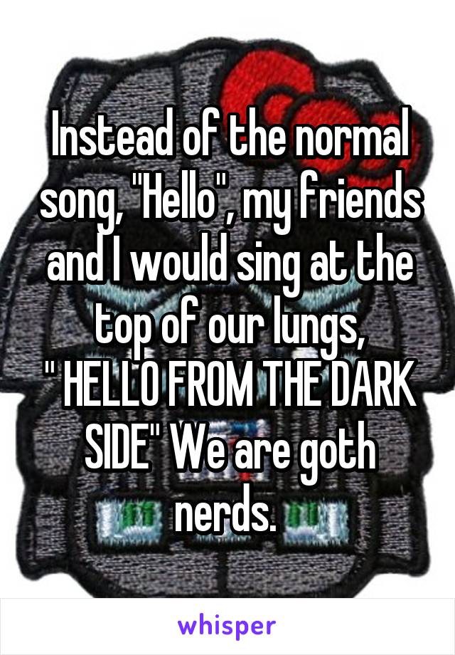 Instead of the normal song, "Hello", my friends and I would sing at the top of our lungs,
" HELLO FROM THE DARK SIDE" We are goth nerds. 