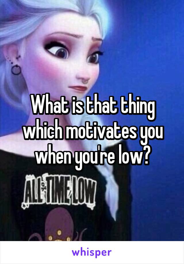 What is that thing which motivates you when you're low?