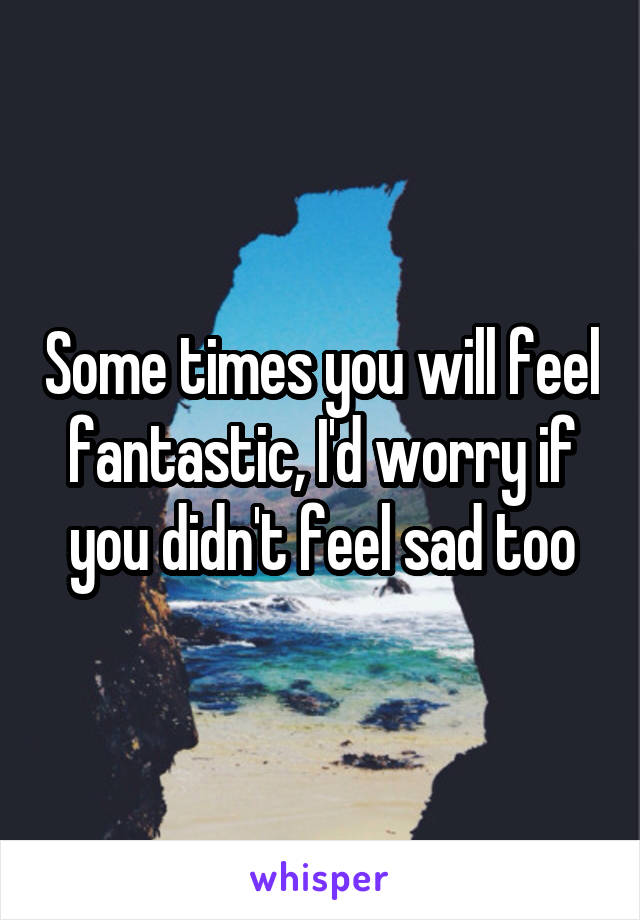 Some times you will feel fantastic, I'd worry if you didn't feel sad too