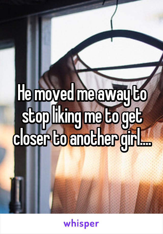 He moved me away to stop liking me to get closer to another girl....