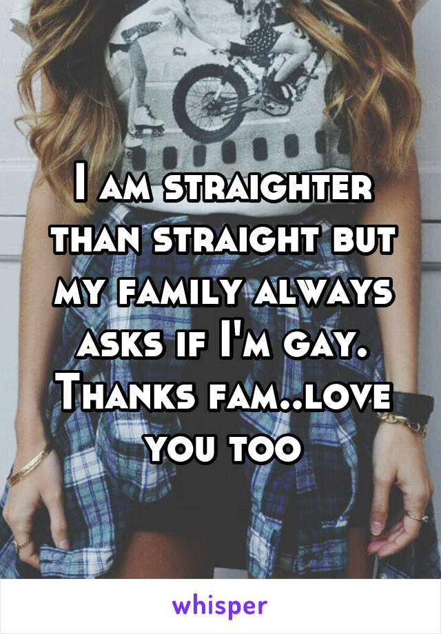 I am straighter than straight but my family always asks if I'm gay. Thanks fam..love you too