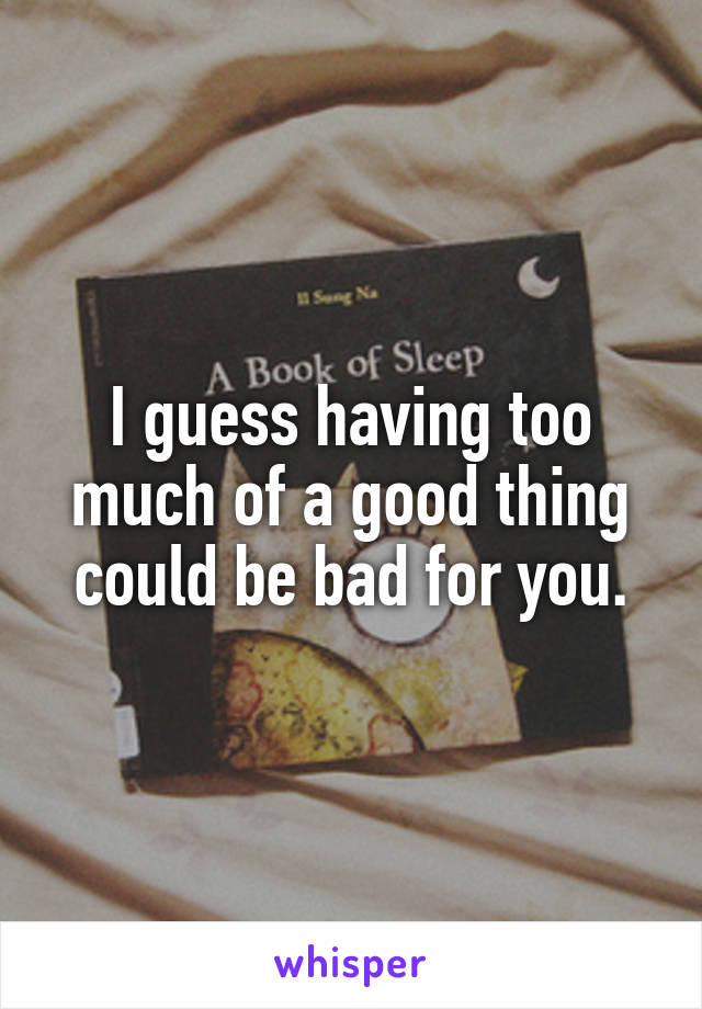 I guess having too much of a good thing could be bad for you.