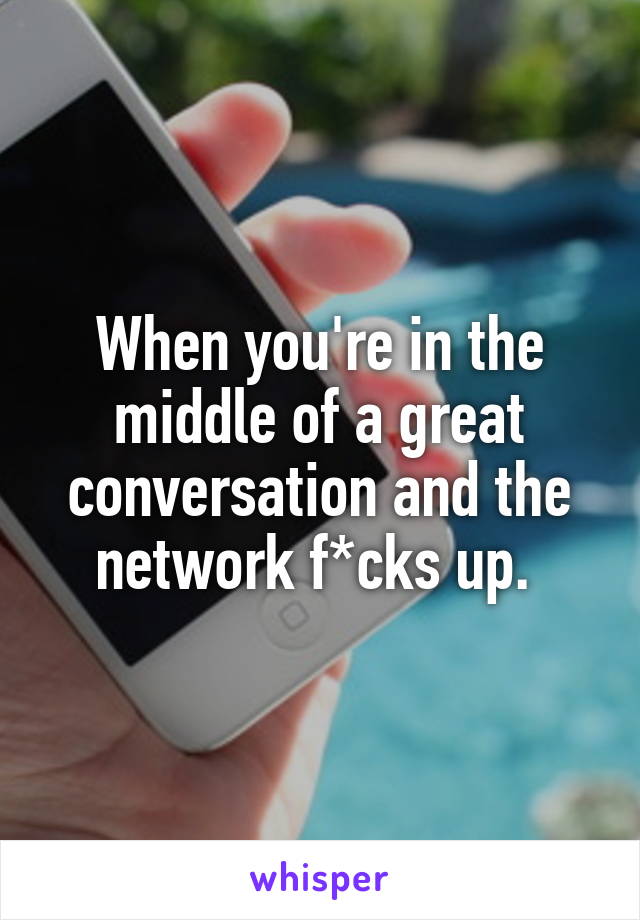 When you're in the middle of a great conversation and the network f*cks up. 
