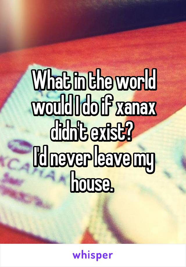What in the world would I do if xanax didn't exist? 
I'd never leave my house. 
