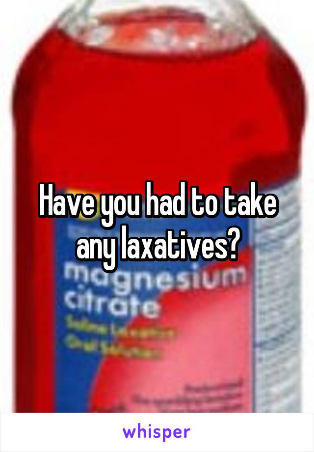 Have you had to take any laxatives?