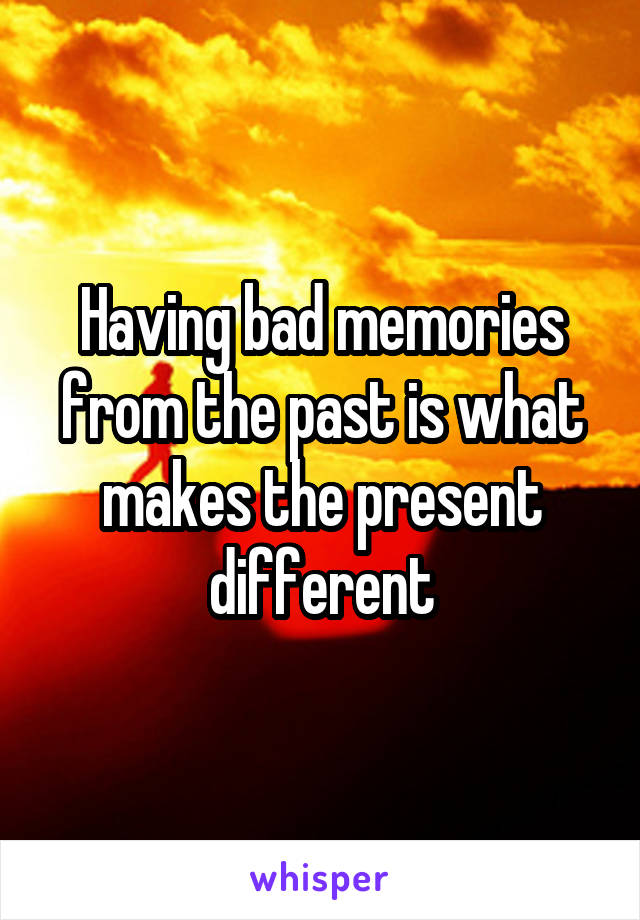 Having bad memories from the past is what makes the present different