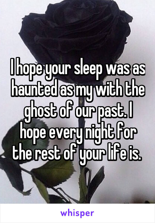 I hope your sleep was as haunted as my with the ghost of our past. I hope every night for the rest of your life is. 