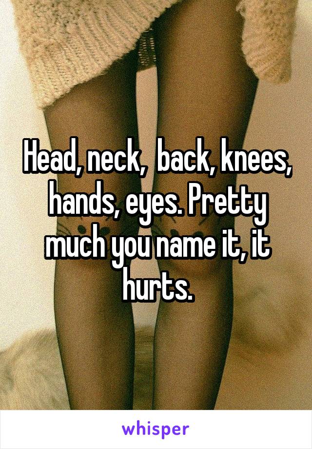 Head, neck,  back, knees, hands, eyes. Pretty much you name it, it hurts.