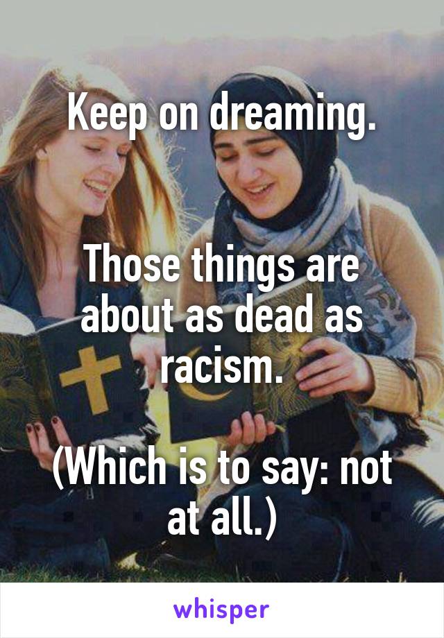 Keep on dreaming.


Those things are about as dead as racism.

(Which is to say: not at all.)