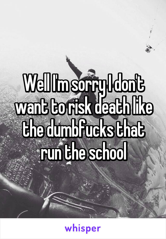 Well I'm sorry I don't want to risk death like the dumbfucks that run the school