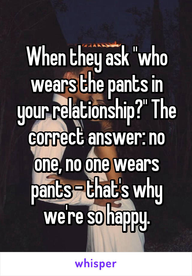 When they ask "who wears the pants in your relationship?" The correct answer: no one, no one wears pants - that's why we're so happy.