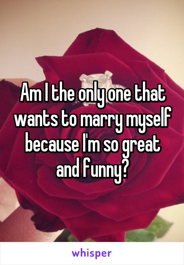 Am I the only one that wants to marry myself because I'm so great and funny?