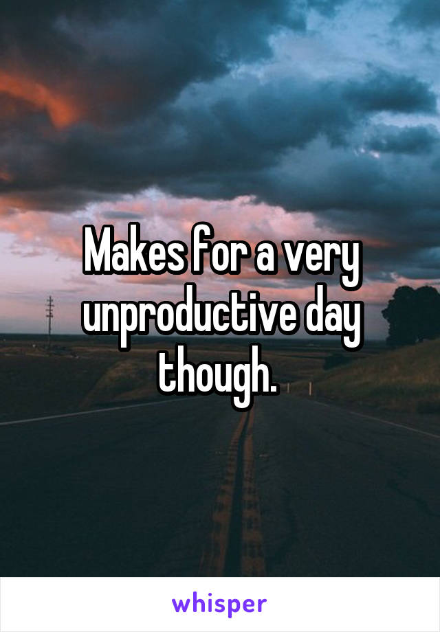 Makes for a very unproductive day though. 