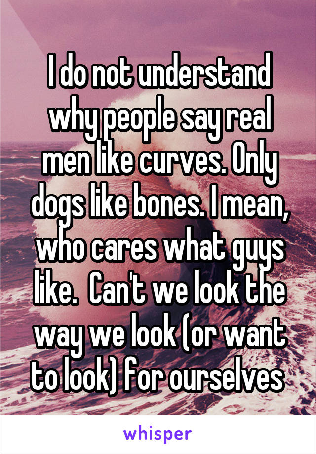 I do not understand why people say real men like curves. Only dogs like bones. I mean, who cares what guys like.  Can't we look the way we look (or want to look) for ourselves 