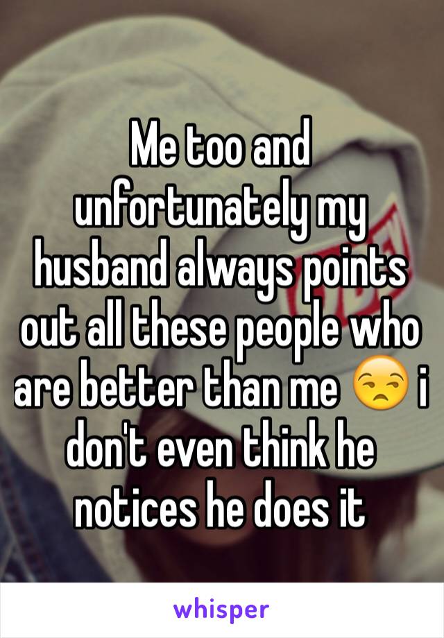 Me too and unfortunately my husband always points out all these people who are better than me 😒 i don't even think he notices he does it