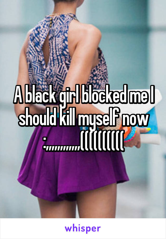 A black girl blocked me I should kill myself now :,,,,,,,,,,,,((((((((((