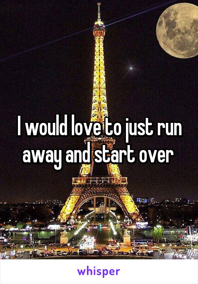 I would love to just run away and start over 