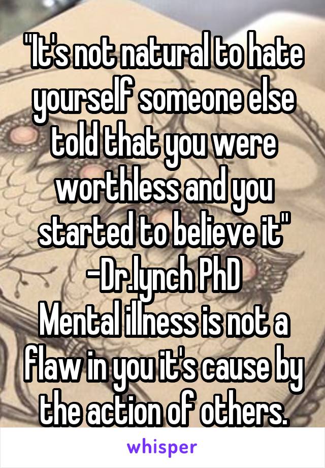 "It's not natural to hate yourself someone else told that you were worthless and you started to believe it" -Dr.lynch PhD
Mental illness is not a flaw in you it's cause by the action of others.