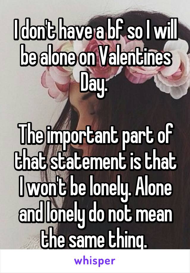 I don't have a bf so I will be alone on Valentines Day. 

The important part of that statement is that I won't be lonely. Alone and lonely do not mean the same thing. 