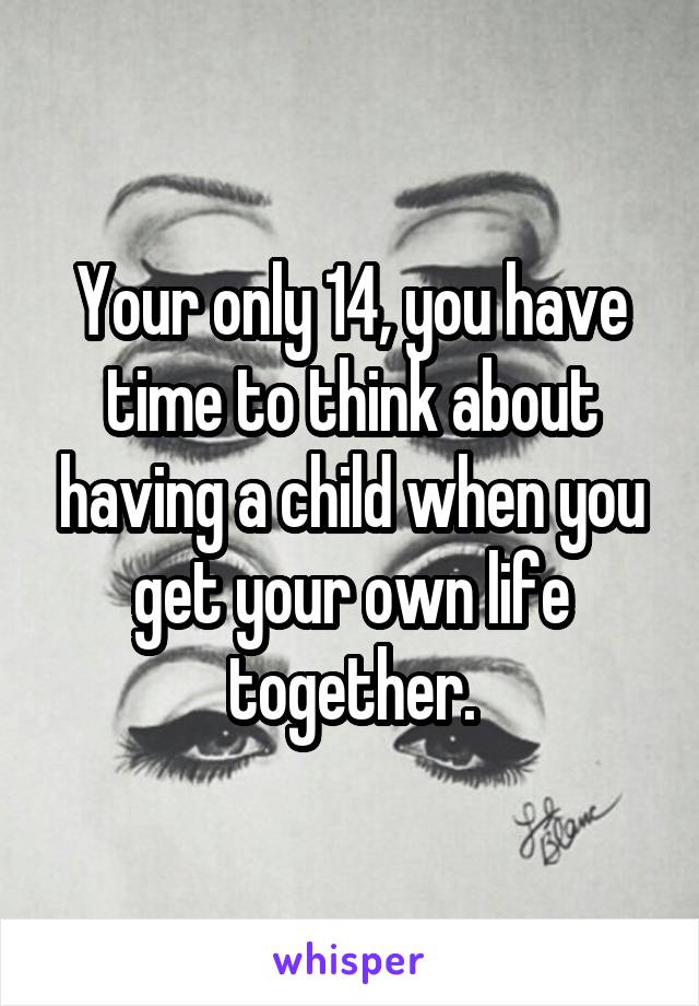 Your only 14, you have time to think about having a child when you get your own life together.