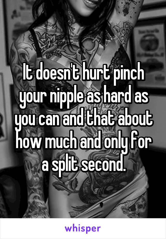 It doesn't hurt pinch your nipple as hard as you can and that about how much and only for a split second.