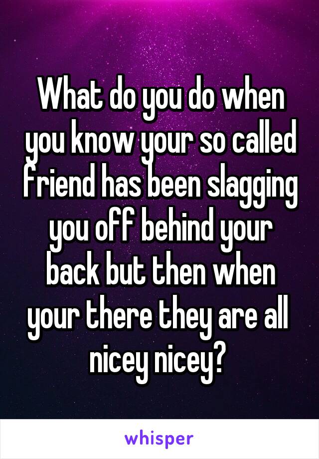 What do you do when you know your so called friend has been slagging you off behind your back but then when your there they are all 
nicey nicey? 