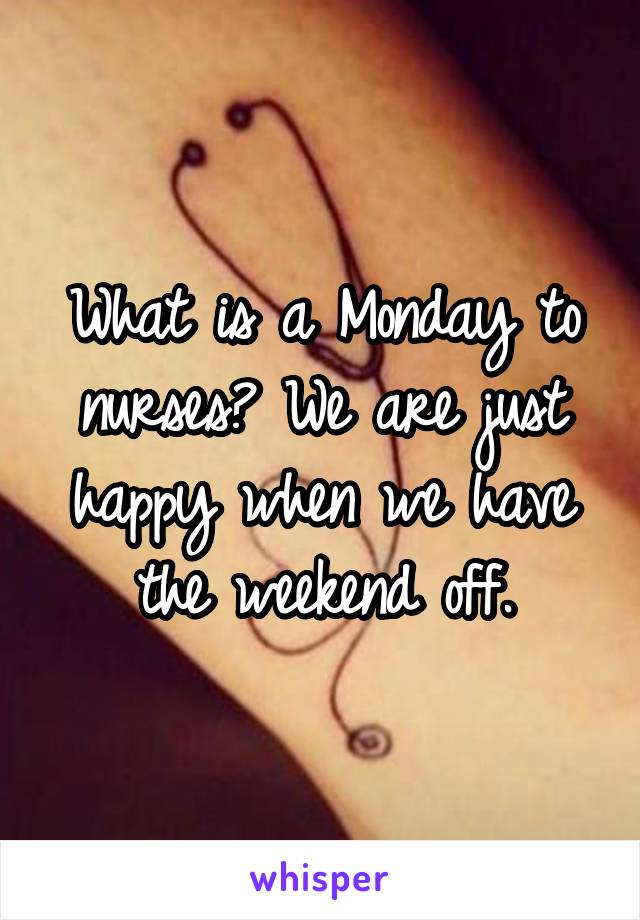 What is a Monday to nurses? We are just happy when we have the weekend off.