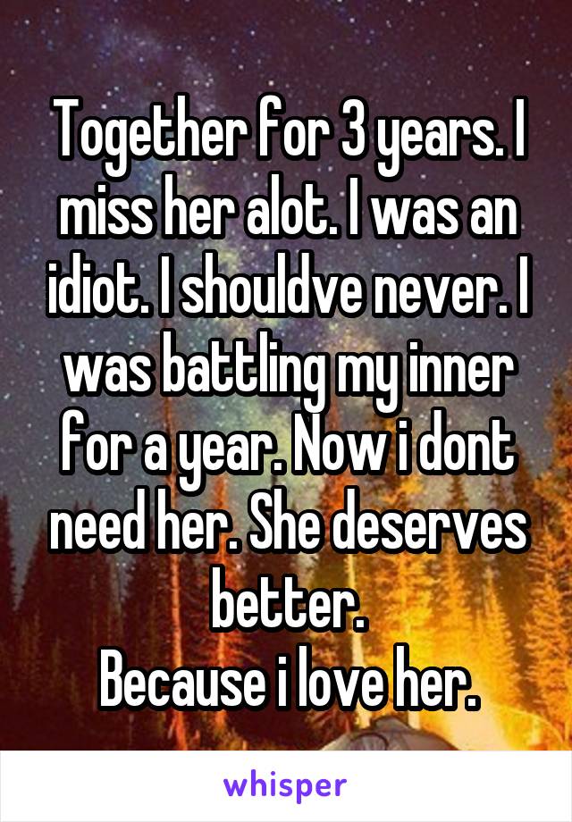 Together for 3 years. I miss her alot. I was an idiot. I shouldve never. I was battling my inner for a year. Now i dont need her. She deserves better.
Because i love her.